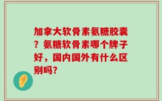 加拿大软骨素氨糖胶囊？氨糖软骨素哪个牌子好，国内国外有什么区别吗？