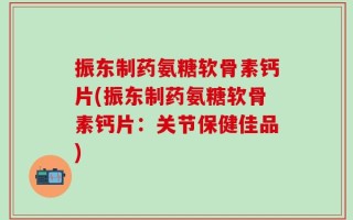 振东制药氨糖软骨素钙片(振东制药氨糖软骨素钙片：关节保健佳品)