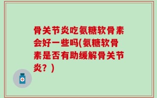 骨关节炎吃氨糖软骨素会好一些吗(氨糖软骨素是否有助缓解骨关节炎？)
