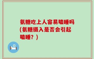 氨糖吃上人容易瞌睡吗(氨糖摄入是否会引起瞌睡？)