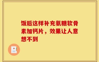 饭后这样补充氨糖软骨素加钙片，效果让人意想不到