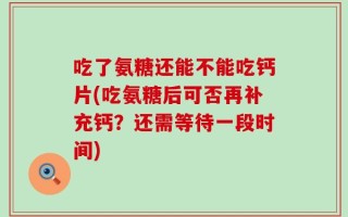 吃了氨糖还能不能吃钙片(吃氨糖后可否再补充钙？还需等待一段时间)