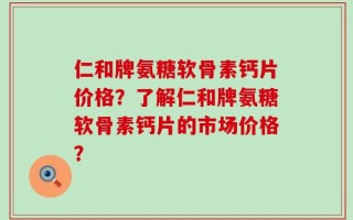 仁和牌氨糖软骨素钙片价格？了解仁和牌氨糖软骨素钙片的市场价格？