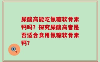 尿酸高能吃氨糖软骨素钙吗？探究尿酸高者是否适合食用氨糖软骨素钙？