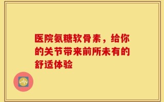 医院氨糖软骨素，给你的关节带来前所未有的舒适体验