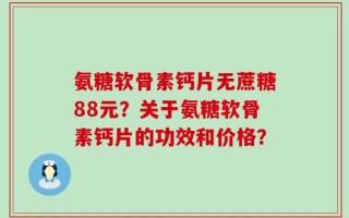 氨糖软骨素钙片无蔗糖88元？关于氨糖软骨素钙片的功效和价格？