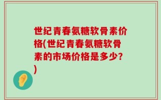 世纪青春氨糖软骨素价格(世纪青春氨糖软骨素的市场价格是多少？)