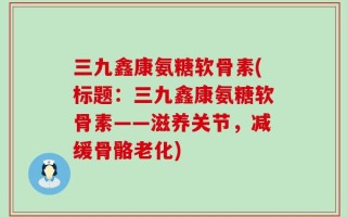 三九鑫康氨糖软骨素(标题：三九鑫康氨糖软骨素——滋养关节，减缓骨骼老化)