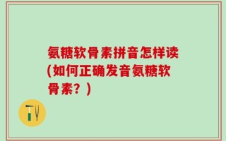 氨糖软骨素拼音怎样读(如何正确发音氨糖软骨素？)