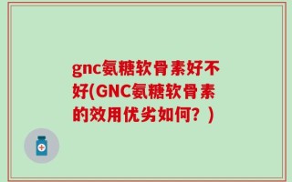 gnc氨糖软骨素好不好(GNC氨糖软骨素的效用优劣如何？)