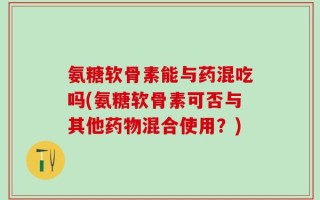 氨糖软骨素能与药混吃吗(氨糖软骨素可否与其他药物混合使用？)