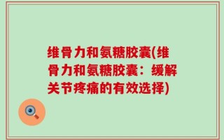 维骨力和氨糖胶囊(维骨力和氨糖胶囊：缓解关节疼痛的有效选择)