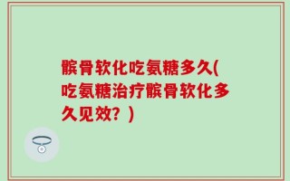 髌骨软化吃氨糖多久(吃氨糖治疗髌骨软化多久见效？)