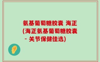 氨基葡萄糖胶囊 海正(海正氨基葡萄糖胶囊 - 关节保健佳选)