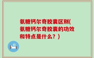 氨糖钙尔奇胶囊区别(氨糖钙尔奇胶囊的功效和特点是什么？)
