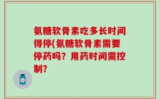 氨糖软骨素吃多长时间得停(氨糖软骨素需要停药吗？用药时间需控制？
