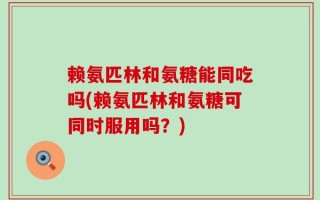 赖氨匹林和氨糖能同吃吗(赖氨匹林和氨糖可同时服用吗？)