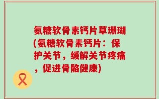氨糖软骨素钙片草珊瑚(氨糖软骨素钙片：保护关节，缓解关节疼痛，促进骨骼健康)