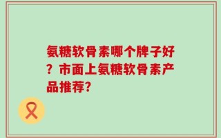 氨糖软骨素哪个牌子好？市面上氨糖软骨素产品推荐？