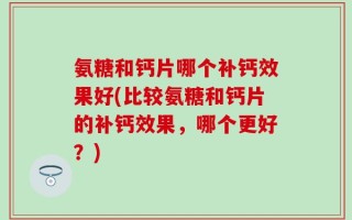 氨糖和钙片哪个补钙效果好(比较氨糖和钙片的补钙效果，哪个更好？)