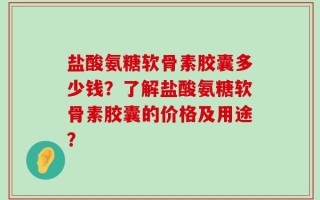 盐酸氨糖软骨素胶囊多少钱？了解盐酸氨糖软骨素胶囊的价格及用途？