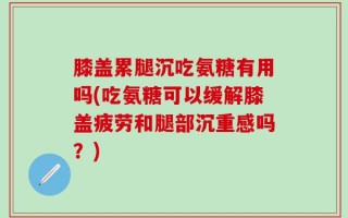 膝盖累腿沉吃氨糖有用吗(吃氨糖可以缓解膝盖疲劳和腿部沉重感吗？)
