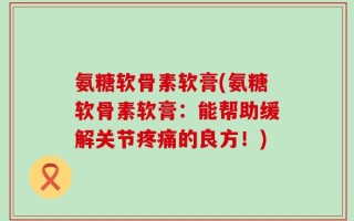 氨糖软骨素软膏(氨糖软骨素软膏：能帮助缓解关节疼痛的良方！)