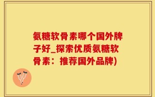 氨糖软骨素哪个国外牌子好_探索优质氨糖软骨素：推荐国外品牌)