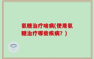 氨糖治疗啥病(使用氨糖治疗哪些疾病？)