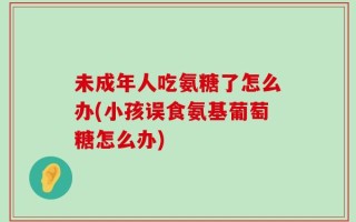 未成年人吃氨糖了怎么办(小孩误食氨基葡萄糖怎么办)