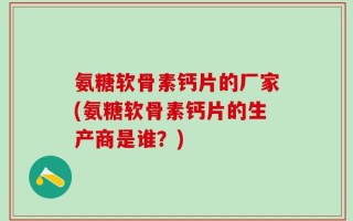 氨糖软骨素钙片的厂家(氨糖软骨素钙片的生产商是谁？)