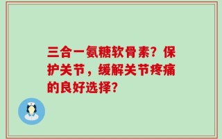三合一氨糖软骨素？保护关节，缓解关节疼痛的良好选择？