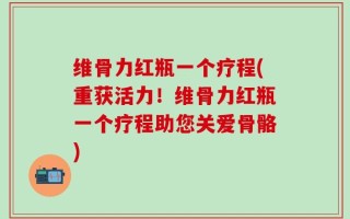 维骨力红瓶一个疗程(重获活力！维骨力红瓶一个疗程助您关爱骨骼)