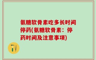 氨糖软骨素吃多长时间停药(氨糖软骨素：停药时间及注意事项)