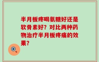 半月板疼喝氨糖好还是软骨素好？对比两种药物治疗半月板疼痛的效果？