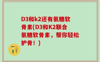 D3和k2还有氨糖软骨素(D3和K2联合氨糖软骨素，帮你轻松护骨！)