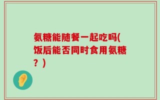 氨糖能随餐一起吃吗(饭后能否同时食用氨糖？)
