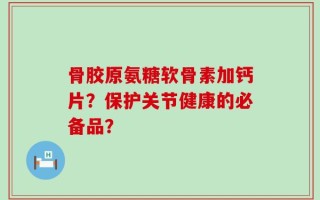 骨胶原氨糖软骨素加钙片？保护关节健康的必备品？