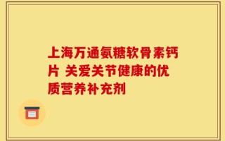 上海万通氨糖软骨素钙片 关爱关节健康的优质营养补充剂