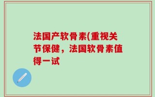 法国产软骨素(重视关节保健，法国软骨素值得一试