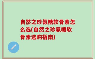 自然之珍氨糖软骨素怎么选(自然之珍氨糖软骨素选购指南)