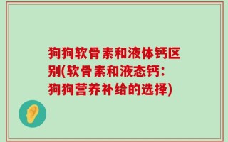 狗狗软骨素和液体钙区别(软骨素和液态钙：狗狗营养补给的选择)