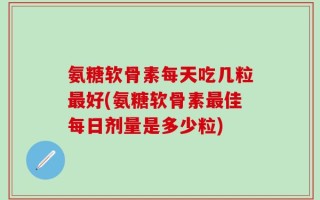 氨糖软骨素每天吃几粒最好(氨糖软骨素最佳每日剂量是多少粒)