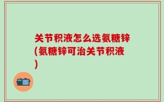 关节积液怎么选氨糖锌(氨糖锌可治关节积液)