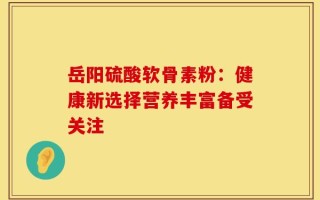 岳阳硫酸软骨素粉：健康新选择营养丰富备受关注
