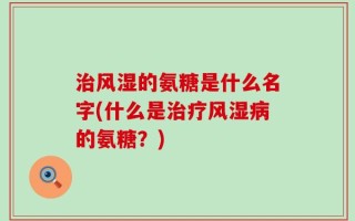 治风湿的氨糖是什么名字(什么是治疗风湿病的氨糖？)