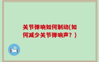 关节弹响如何制动(如何减少关节弹响声？)
