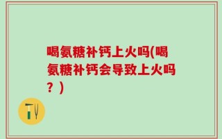 喝氨糖补钙上火吗(喝氨糖补钙会导致上火吗？)