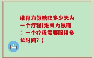 维骨力氨糖吃多少天为一个疗程(维骨力氨糖：一个疗程需要服用多长时间？)