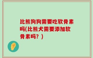 比熊狗狗需要吃软骨素吗(比熊犬需要添加软骨素吗？)